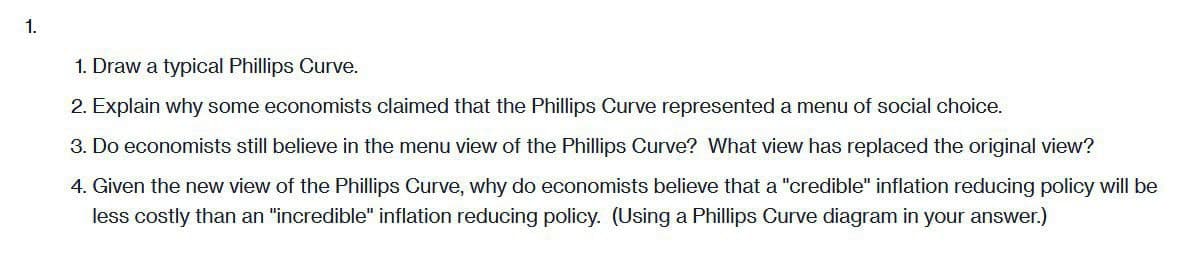 1.
1. Draw a typical Phillips Curve.
2. Explain why some economists claimed that the Phillips Curve represented a menu of social choice.
3. Do economists still believe in the menu view of the Phillips Curve? What view has replaced the original view?
4. Given the new view of the Phillips Curve, why do economists believe that a "credible" inflation reducing policy will be
less costly than an "incredible" inflation reducing policy. (Using a Phillips Curve diagram in your answer.)
