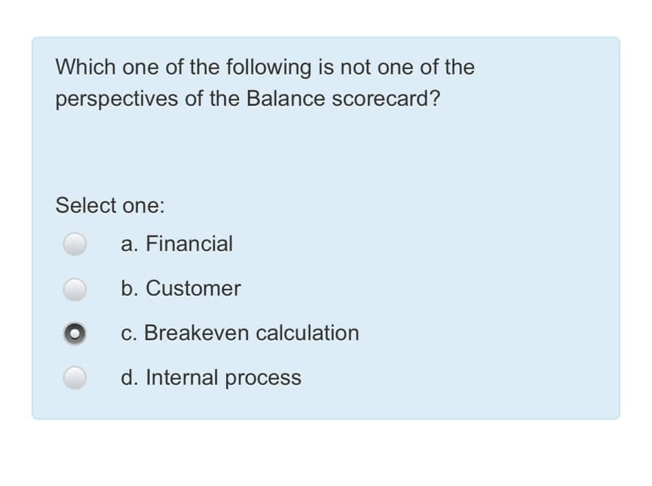 Which one of the following is not one of the
perspectives of the Balance scorecard?
Select one:
a. Financial
b. Customer
c. Breakeven calculation
d. Internal process
