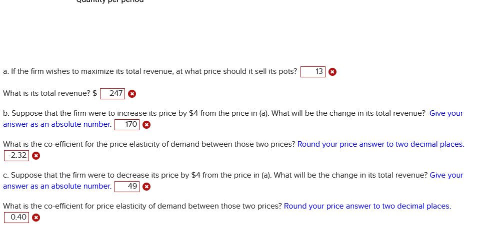 a. If the firm wishes to maximize its total revenue, at what price should it sell its pots?
What is its total revenue? $ 247 *
13
b. Suppose that the firm were to increase its price by $4 from the price in (a). What will be the change in its total revenue? Give your
answer as an absolute number. 170 x
What is the co-efficient for the price elasticity of demand between those two prices? Round your price answer to two decimal places.
-2.32 *
c. Suppose that the firm were to decrease its price by $4 from the price in (a). What will be the change in its total revenue? Give your
answer as an absolute number. 49 *
What is the co-efficient for price elasticity of demand between those two prices? Round your price answer to two decimal places.
0.40 x