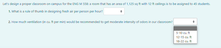 Let's design a proper classroom on campus for the ENG M 558: a room that has an area of 1,125 sq ft with 12 ft ceilings is to be assigned to 45 students.
1. What is a rule of thumb in designing fresh air per person per hour?
2. How much ventilation (in cu. ft per min) would be recommended to get moderate intensity of odors in our classroom?
5-10 cu. ft
12-15 cu. ft
18-22 cu. ft