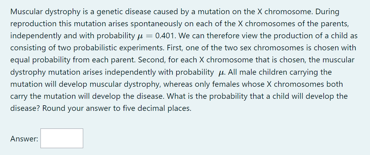 =
Muscular dystrophy is a genetic disease caused by a mutation on the X chromosome. During
reproduction this mutation arises spontaneously on each of the X chromosomes of the parents,
independently and with probability μ 0.401. We can therefore view the production of a child as
consisting of two probabilistic experiments. First, one of the two sex chromosomes is chosen with
equal probability from each parent. Second, for each X chromosome that is chosen, the muscular
dystrophy mutation arises independently with probability μ. All male children carrying the
mutation will develop muscular dystrophy, whereas only females whose X chromosomes both
carry the mutation will develop the disease. What is the probability that a child will develop the
disease? Round your answer to five decimal places.
Answer: