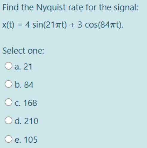 Find the Nyquist rate for the signal:
x(t) = 4 sin(21πt) + 3 cos(84πt).
Select one:
O a. 21
O b. 84
O c. 168
O d. 210
O e. 105