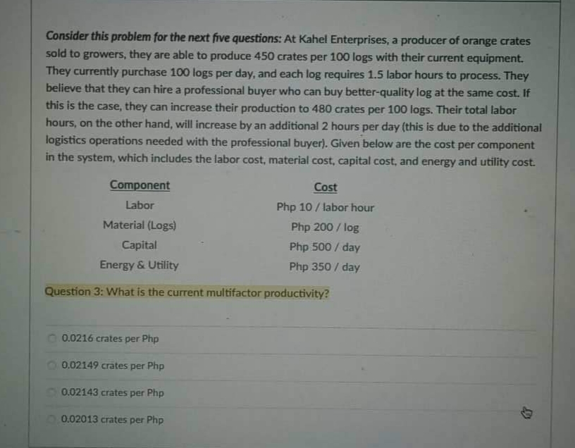 Consider this problem for the next five questions: At Kahel Enterprises, a producer of orange crates
sold to growers, they are able to produce 450 crates per 100 logs with their current equipment.
They currently purchase 100 logs per day, and each log requires 1.5 labor hours to process. They
believe that they can hire a professional buyer who can buy better-quality log at the same cost. If
this is the case, they can increase their production to 480 crates per 100 logs. Their total labor
hours, on the other hand, will increase by an additional 2 hours per day (this is due to the additional
logistics operations needed with the professional buyer). Given below are the cost per component
in the system, which includes the labor cost, material cost, capital cost, and energy and utility cost.
Cost
Component
Labor
Php 10 / labor hour
Material (Logs)
Php 200 / log
Capital
Php 500 / day
Energy & Utility
Php 350 / day
Question 3: What is the current multifactor productivity?
0.0216 crates per Php
0.02149 crates per Php
0.02143 crates per Php
0.02013 crates per Php