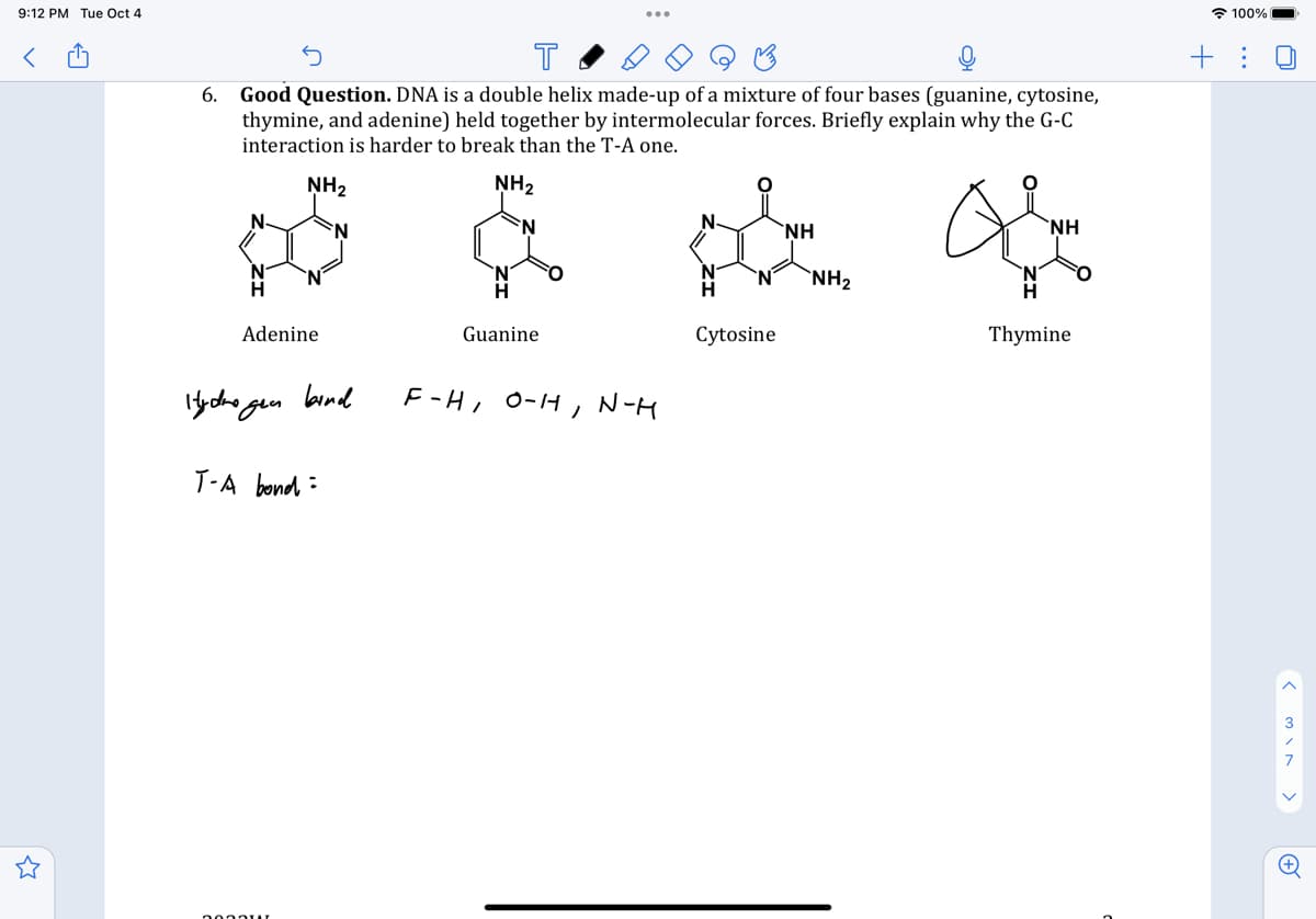 9:12 PM Tue Oct 4
<
6.
Good Question. DNA is a double helix made-up of a mixture of four bases (guanine, cytosine,
thymine, and adenine) held together by intermolecular forces. Briefly explain why the G-C
interaction is harder to break than the T-A one.
NH₂
NH₂
Adenine
Hydrogen
bind
T-A bond
2000u
Guanine
F-H/ 0-11
N-H
* A
ΝΗ
ΝΗ
NH₂
Thymine
Cytosine
100%
IO
+: 0
< viw >