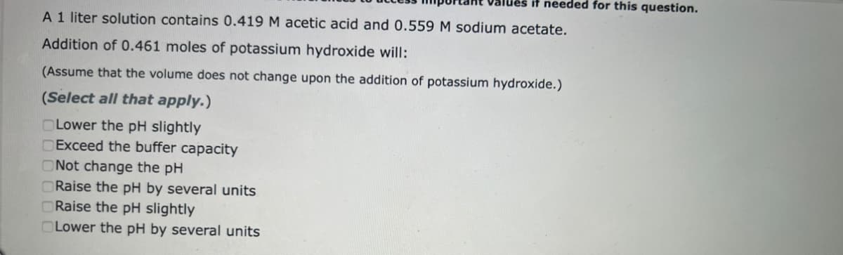 Values it needed for this question.
A 1 liter solution contains 0.419 M acetic acid and 0.559 M sodium acetate.
Addition of 0.461 moles of potassium hydroxide will:
(Assume that the volume does not change upon the addition of potassium hydroxide.)
(Select all that apply.)
Lower the pH slightly
DExceed the buffer capacity
Not change the pH
ORaise the pH by several units
Raise the pH slightly
OLower the pH by several units