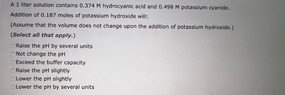 A 1 liter solution contains 0.374 M hydrocyanic acid and 0.498 M potassium cyanide.
Addition of 0.187 moles of potassium hydroxide will:
(Assume that the volume does not change upon the addition of potassium hydroxide.)
(Select all that apply.)
Raise the pH by several units
Not change the pH
Exceed the buffer capacity
Raise the pH slightly
Lower the pH slightly
Lower the pH by several units