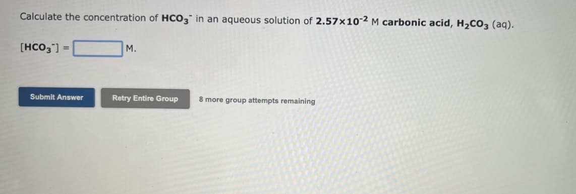 Calculate the concentration of HCO3 in an aqueous solution of 2.57x10-2 M carbonic acid, H₂CO3 (aq).
[HCO3"]
=
Submit Answer
M.
Retry Entire Group
8 more group attempts remaining