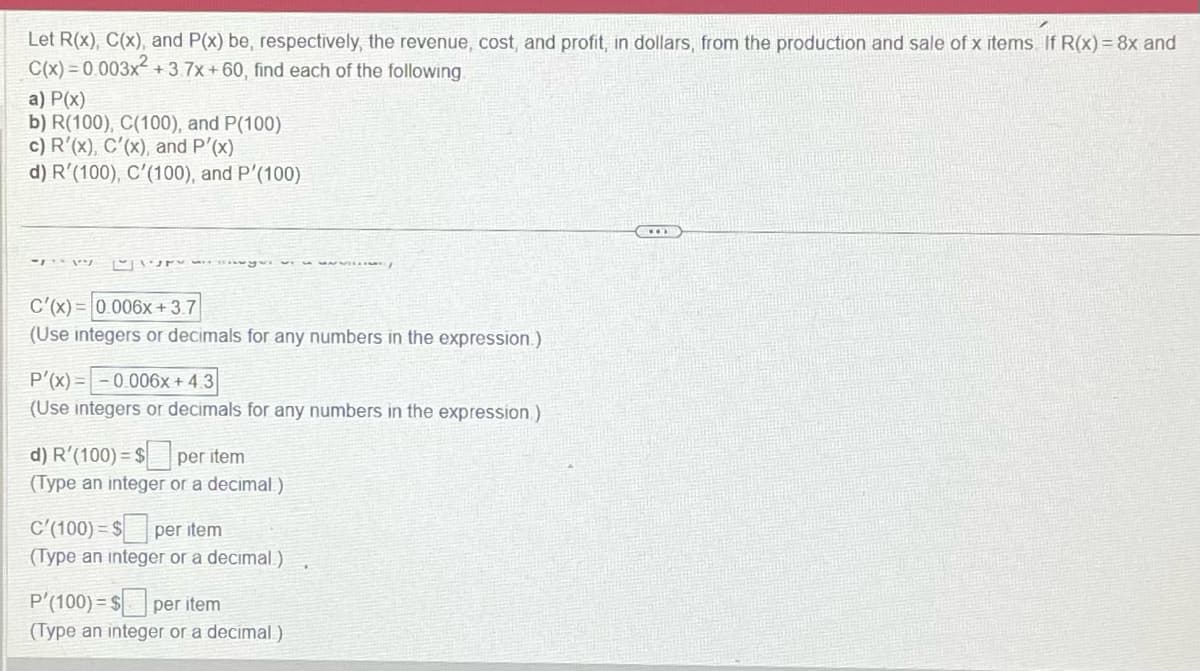 Let R(x), C(x), and P(x) be, respectively, the revenue, cost, and profit, in dollars, from the production and sale of x items If R(x) = 8x and
C(x)=0.003x² +3.7x+60, find each of the following
a) P(x)
b) R(100), C(100), and P(100)
c) R'(x), C'(x), and P'(x)
d) R'(100), C'(100), and P'(100)
- ۱۰۱ ۳۰
C'(x)= 0.006x +3.7
(Use integers or decimals for any numbers in the expression.)
S
P'(x)= -0.006x +4.3
(Use integers or decimals for any numbers in the expression)
d) R'(100) = $ per item
(Type an integer or a decimal)
C'(100) = $ per item
(Type an integer or a decimal)
P'(100) $ per item
(Type an integer or a decimal)