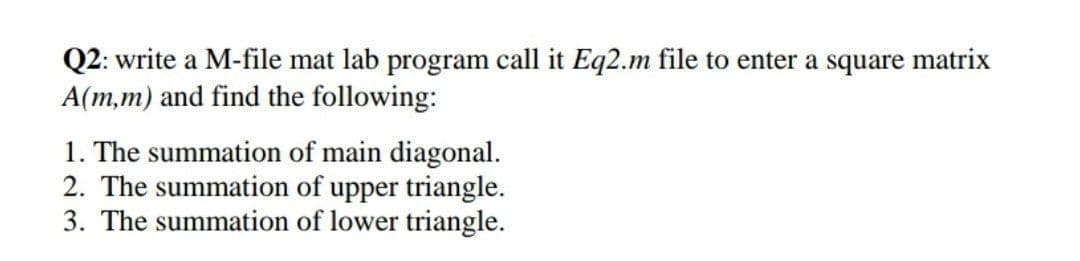 Q2: write a M-file mat lab program call it Eq2.m file to enter a square matrix
A(m,m) and find the following:
1. The summation of main diagonal.
2. The summation of upper triangle.
3. The summation of lower triangle.
