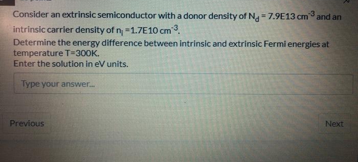 Consider an extrinsic semiconductor with a donor density of N, = 7.9E13 cm and an
intrinsic carrier density of n =1.7E10 cm.
Determine the energy difference between intrinsic and extrinsic Fermi energies at
temperature T=300K.
Enter the solution in eV units.
Type your answer.
Previous
Next
