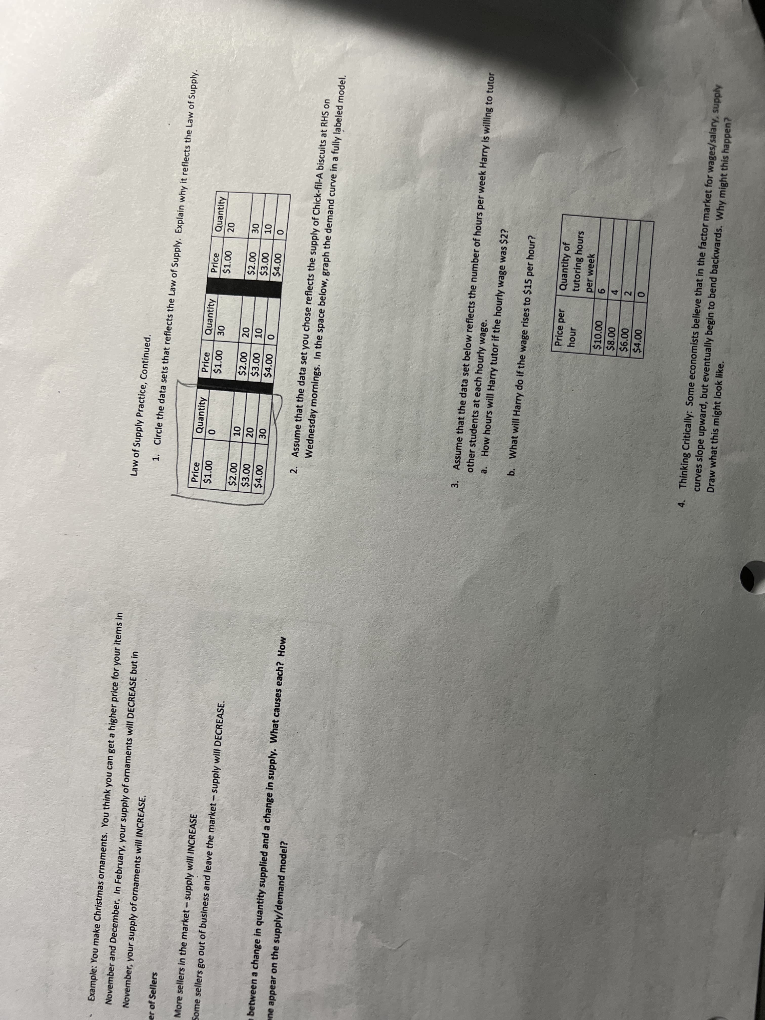 Example: You make Christmas ornaments. You think you can get a higher price for your items in
Law of Supply Practice, Continued.
November and December. In February, your supply of ornaments will DECREASE but in
1. Circle the data sets that reflects the Law of Supply. Explain why it reflects the Law of Supply.
November, your supply of ornaments will INCREASE.
er of Sellers
Price
Quantity
Price
Quantity
Price
Quantity
$1.00
$1.00
More sellers in the market- supply will INCREASE
$2.00
$3.00
$4.00
$2.00
Some sellers go out of business and leave the market - supply will DECREASE.
$3.00
$4.00
$4.00
between a change in quantity supplied and a change in supply. What causes each? How
2. Assume that the data set you chose reflects the supply of Chick-fil-A biscuits at RHS on
Wednesday mornings. In the space below, graph the demand curve in a fully labeled model.
ene appear on the supply/demand model?
3. Assume that the data set below reflects the number of hours per week Harry is willing to tutor
other students at each hourly wage.
a. How hours will Harry tutor if the hourly wage was $2?
b. What will Harry do if the wage rises to $15 per hour?
Quantity of
tutoring hours
Price per
hour
per week
$10.00
$8.00
9.
4
2
$4.00
4. Thinking Critically: Some economists believe that in the factor market for wages/salary, supply
curves slope upward, but eventually begin to bend backwards. Why might this happen?
Draw what this might look like.
