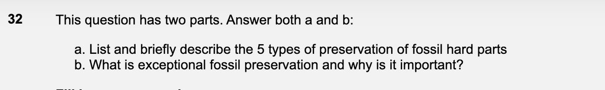 32
This question has two parts. Answer both a and b:
a. List and briefly describe the 5 types of preservation of fossil hard parts
b. What is exceptional fossil preservation and why is it important?