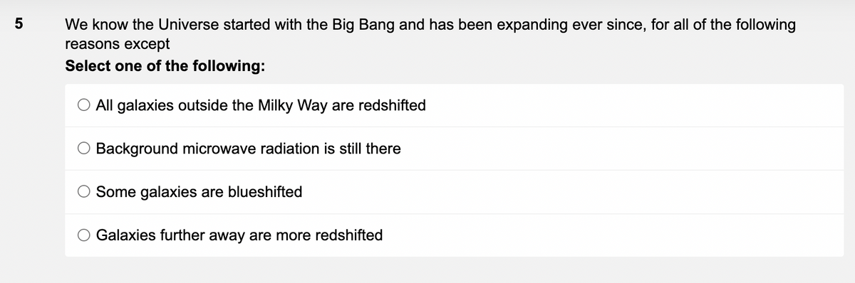 5
We know the Universe started with the Big Bang and has been expanding ever since, for all of the following
reasons except
Select one of the following:
O All galaxies outside the Milky Way are redshifted
Background microwave radiation is still there
Some galaxies are blueshifted
Galaxies further away are more redshifted