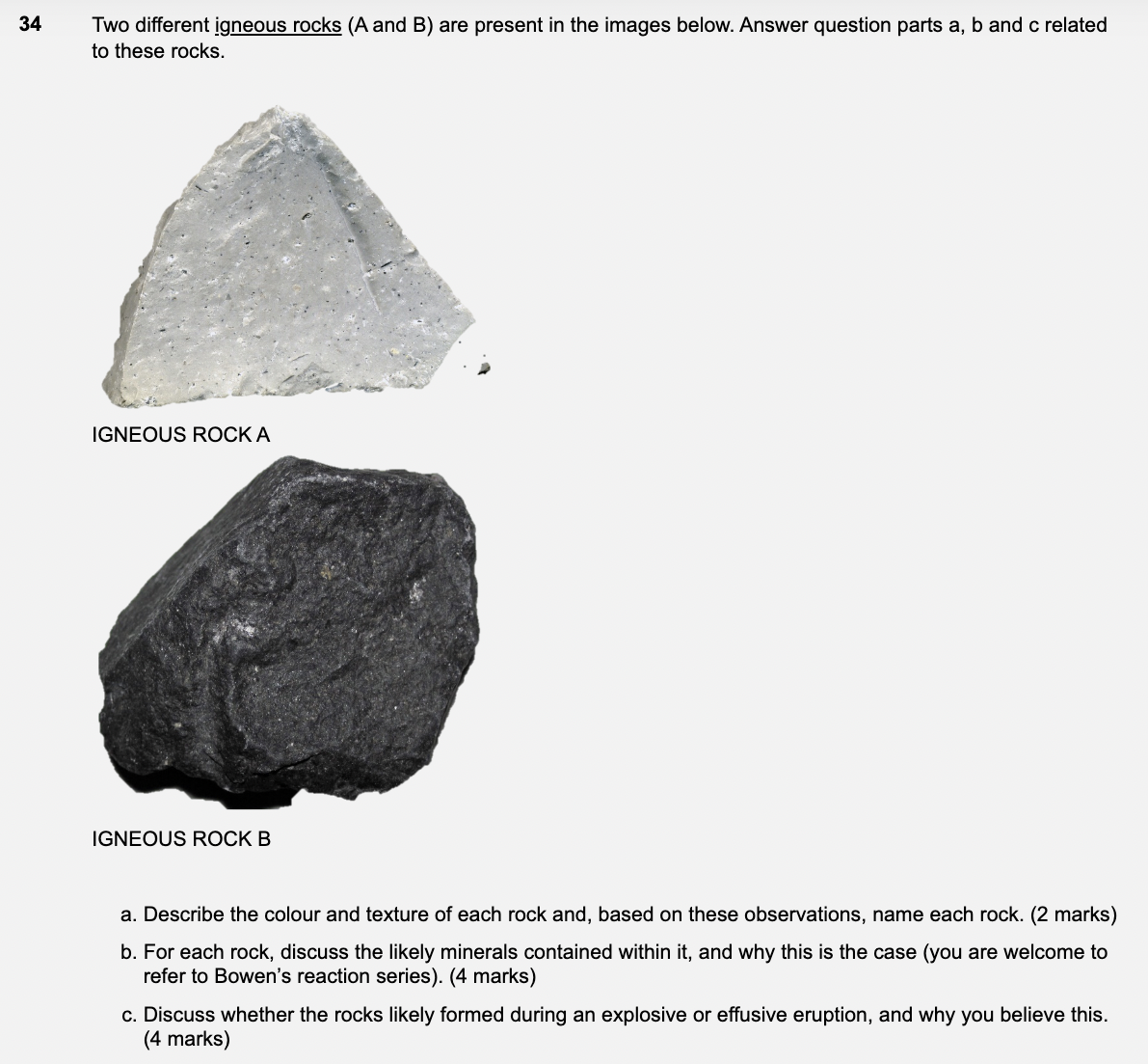 34
Two different igneous rocks (A and B) are present in the images below. Answer question parts a, b and c related
to these rocks.
IGNEOUS ROCK A
IGNEOUS ROCK B
a. Describe the colour and texture of each rock and, based on these observations, name each rock. (2 marks)
b. For each rock, discuss the likely minerals contained within it, and why this is the case (you are welcome to
refer to Bowen's reaction series). (4 marks)
c. Discuss whether the rocks likely formed during an explosive or effusive eruption, and why you believe this.
(4 marks)