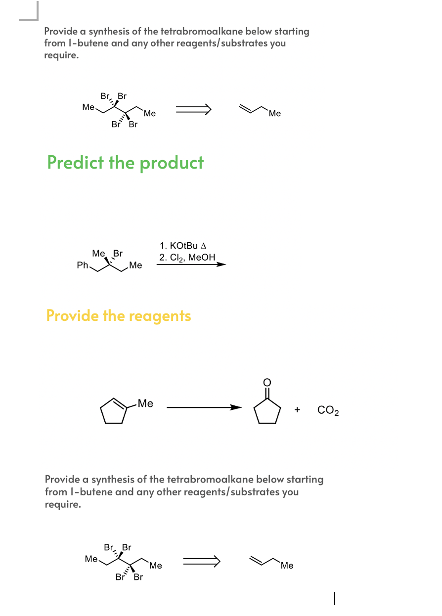 Provide a synthesis of the tetrabromoalkane below starting
from 1-butene and any other reagents/substrates you
require.
Br, Br
Me
Me
Me
Br Br
Predict the product
1. KOtBu A
Me Br
Ph.
2. Cl₂, MeOH
Me
Provide the reagents
-8.
-Me
Provide a synthesis of the tetrabromoalkane below starting
from 1-butene and any other reagents/substrates you
require.
Br, Br
Me.
Me
Me
Br Br
+ CO₂
|