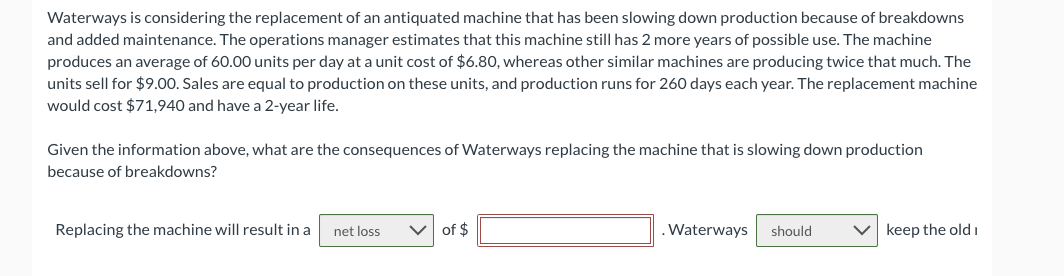 Waterways is considering the replacement of an antiquated machine that has been slowing down production because of breakdowns
and added maintenance. The operations manager estimates that this machine still has 2 more years of possible use. The machine
produces an average of 60.00 units per day at a unit cost of $6.80, whereas other similar machines are producing twice that much. The
units sell for $9.00. Sales are equal to production on these units, and production runs for 260 days each year. The replacement machine
would cost $71,940 and have a 2-year life.
Given the information above, what are the consequences of Waterways replacing the machine that is slowing down production
because of breakdowns?
Replacing the machine will result in a
net loss
of $
. Waterways
should
keep the old i