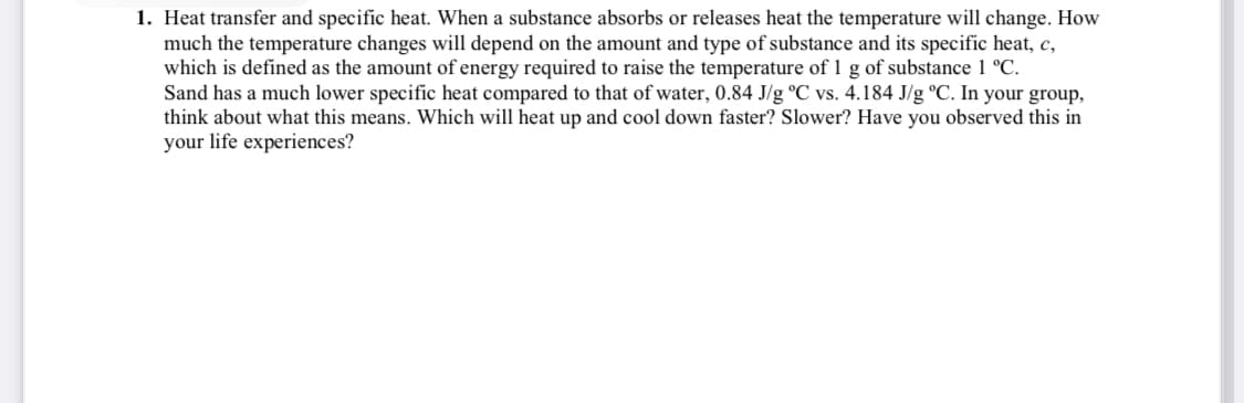 1. Heat transfer and specific heat. When a substance absorbs or releases heat the temperature will change. How
much the temperature changes will depend on the amount and type of substance and its specific heat, c,
which is defined as the amount of energy required to raise the temperature of 1 g of substance 1 °C.
Sand has a much lower specific heat compared to that of water, 0.84 J/g °C vs. 4.184 J/g °C. In your group,
think about what this means. Which will heat up and cool down faster? Slower? Have you observed this in
your life experiences?
