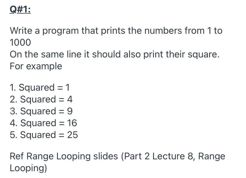 Q#1:
Write a program that prints the numbers from 1 to
1000
On the same line it should also print their square.
For example
1. Squared = 1
2. Squared = 4
3. Squared = 9
4. Squared = 16
5. Squared = 25
Ref Range Looping slides (Part 2 Lecture 8, Range
Looping)
