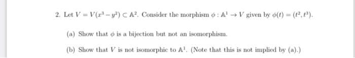 2. Let V = V(r-y²) C A?. Consider the morphism o: A'V given by 6(t) = (t2,P).
(a) Show that o is a bijection but not an isomorphism.
(b) Show that V is not isomorphic to A'. (Note that this is not implied by (a).)
