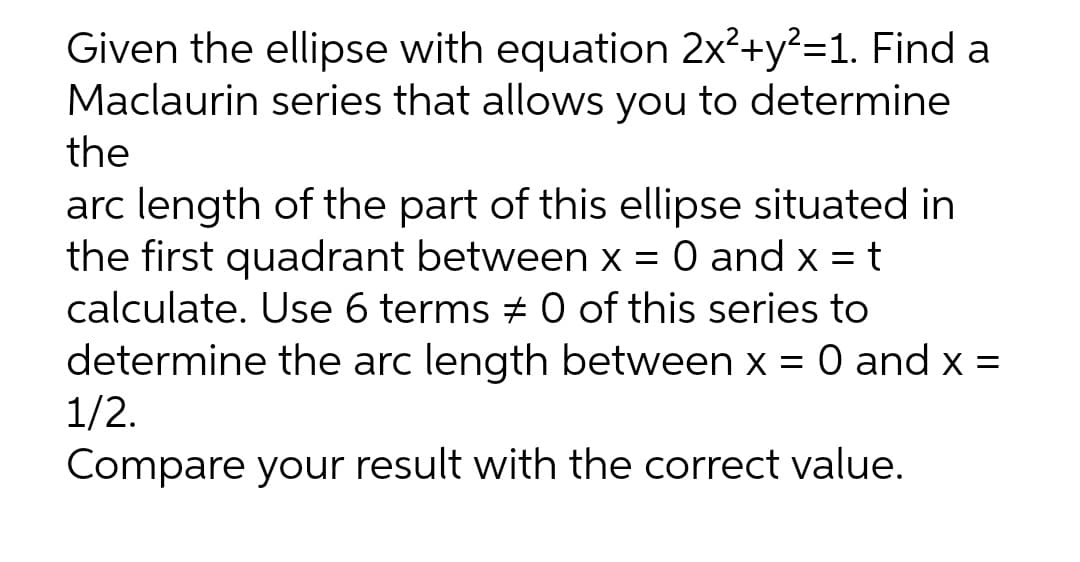 Given the ellipse with equation 2x²+y?=1. Find a
Maclaurin series that allows you to determine
the
arc length of the part of this ellipse situated in
the first quadrant between x = 0 and x = t
calculate. Use 6 terms # 0 of this series to
determine the arc length between x = 0 and x =
1/2.
Compare your result with the correct value.
