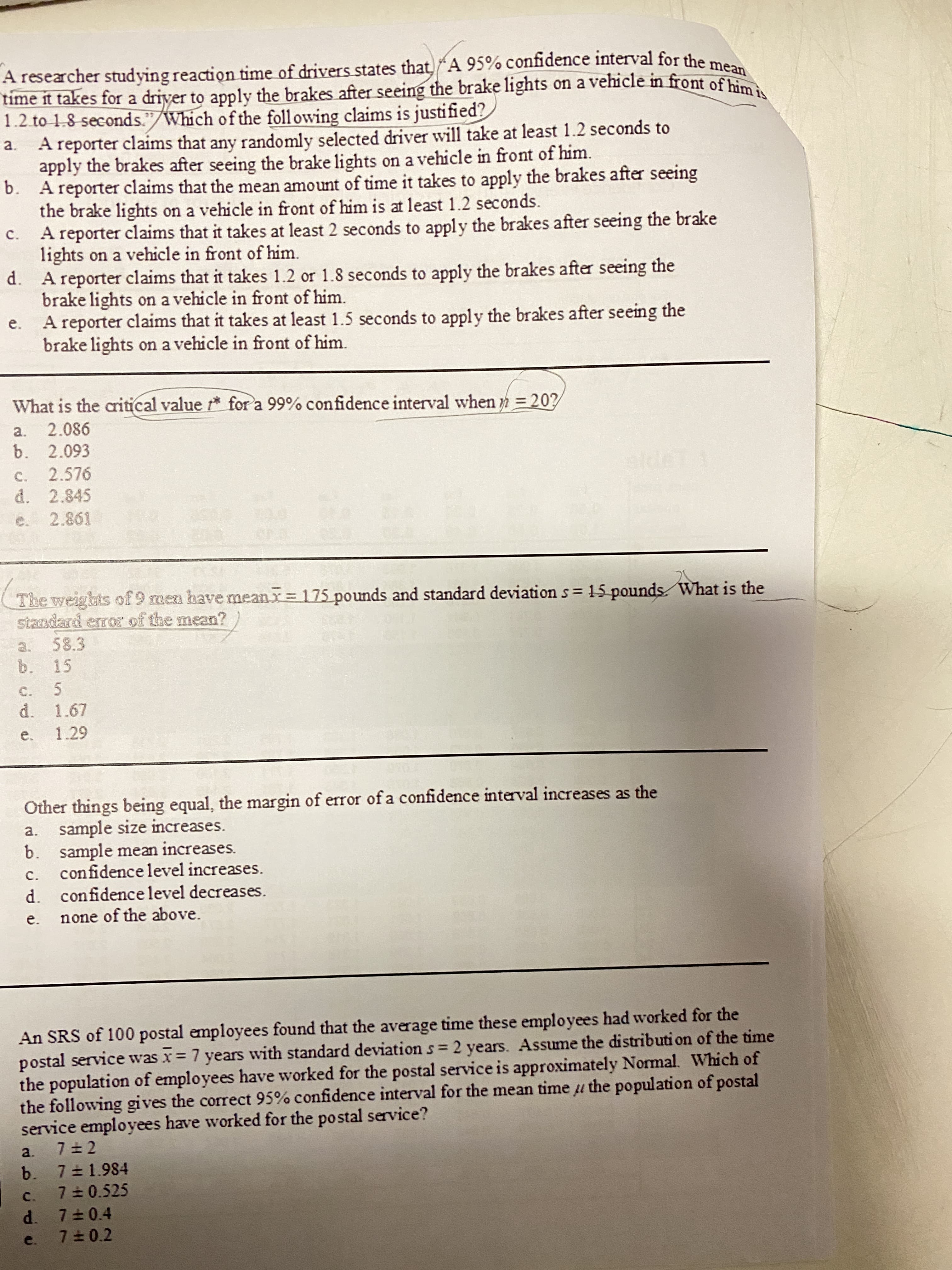 A researcher studying reaction time of drivers states that A 95% confidence interval for the m
time it takes for a driver to apply the brakes after seeing the brake lights on a vehicle in front of him
1.2.to 1.8 seconds."/Which of the foll owing claims is justified?
A reporter claims that any randomly selected driver will take at least 1.2 seconds to
apply the brakes after seeing the brake lights on a vehicle in front of him.
mean
a.
b.
the brake lights on a vehicle in front of him is at least 1.2 seconds.
A reporter claims that the mean amount of time it takes to apply the brakes after seeing
A reporter claims that it takes at least 2 seconds to apply the brakes after seeing the brake
lights on a vehicle in front of him.
C.
A reporter claims that it takes 1.2 or 1.8 seconds to apply the brakes after seeing the
d.
brake lights on a vehicle in front of him.
A reporter claims that it takes at least 1.5 seconds to apply the brakes after seeing the
brake lights on a vehicle in front of him.
e.
What is the critical value * fora 99% confidence interval when n = 20?
a.
2.086
b. 2.093
2.576
d. 2.845
19.6
The weights of 9 men have mean= 175 pounds and standard deviation s= 15 pounds What is the
standard error of the mean?
%3D
15
C.
d. 1.67
e. 1.29
Other things being equal, the margin of error of a confidence interval increases as the
a. sample size increases.
b. sample mean increases.
confidence level increases.
d. confidence level decreases.
C.
e.
none of the above.
An SRS of 100 postal employees found that the average time these employees had worked for the
postal service was x 7 years with standard deviation s 2 years. Assume the distributi on of the time
the population of employees have worked for the postal service is approximately Normal. Which of
the following gives the correct 95% confidence interval for the mean time u the population of postal
service employees have worked for the postal service?
%3D
て干L
b. 7 1.984
c. 7 0.525
d. 7 0.4
e. 7 0.2
a.
