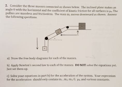 2. Consider the three masses connected as shown below. The inclined plane makes an
angle 0 with the horizontal and the coefficient of kinetic friction for all surfaces is pa. The
pullies are massless and frictionless. The mass m, moves downward as shown. Answer
the following questions.
a) Draw the free body diagrams for cach of the masses.
b) Apply Newton's second law to each of the masses. DO NOT solve the equations yet.
Just set them up.
c) Solve your equations in part b) for the acceleration of the system. Your expression
for the acceleration should only contain mi, m2, m3, 0, pk, and various constants.
