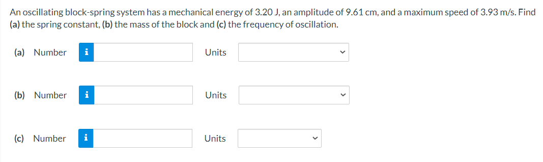 An oscillating block-spring system has a mechanical energy of 3.2O J, an amplitude of 9.61 cm, and a maximum speed of 3.93 m/s. Find
(a) the spring constant, (b) the mass of the block and (c) the frequency of oscillation.
(a) Number
i
Units
(b) Number
i
Units
(c) Number
i
Units
