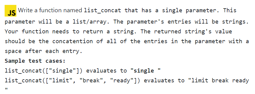 JS
Write a function named list_concat that has a single parameter. This
parameter will be a list/array. The parameter's entries will be strings.
Your function needs to return a string. The returned string's value
should be the concatention of all of the entries in the parameter with a
space after each entry.
Sample test cases:
list_concat(["single"]) evaluates to "single
list_concat(["limit", "break", "ready"]) evaluates to "limit break ready
