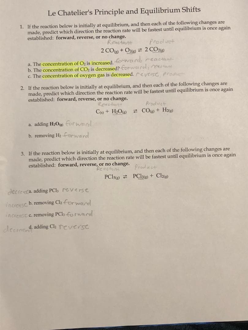 Le Chatelier's Principle and Equilibrium Shifts
1. If the reaction below is initially at equilibrium, and then each of the following changes are
made, predict which direction the reaction rate will be fastest until equilibrium is once again
established: forward, reverse, or no change.
Reactant
2COg+O2g) # 2 CO2(g)
a. The concentration of O₂ is increased. -forward, reactant
b. The concentration of CO₂ is decreased? forwardl, eactant
c. The concentration of oxygen gas is decreased. reverse, product
Product
2. If the reaction below is initially at equilibrium, and then each of the following changes are
made, predict which direction the reaction rate will be fastest until equilibrium is once again
established: forward, reverse, or no change.
Reactant
C(s) + H₂O(g)
a. adding H₂0) forward.
b. removing H₂ forward
decrea. adding PC13 reverse
increasc b. removing Ch₂ forward
increast c. removing PC13 forward
decreased. adding Cl₂ reverse
Product
CO(g) + H2(g)
3. If the reaction below is initially at equilibrium, and then each of the following changes are
made, predict which direction the reaction rate will be fastest until equilibrium is once again
established: forward, reverse, or no change.
Reactant
Product
PC15)
PC13(g) + Cl2(g)