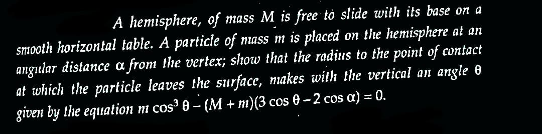 A hemisphere, of mass M is free to slide with its base on a
smooth horizontal table. A particle of mass m is placed on the hemisphere at an
angular distance a from the vertex; show that the radius to the point of contact
at which the particle leaves the surface, makes with the vertical an angle ✪
given by the equation m cos³ 0 − (M + m)(3 cos 0 − 2 cos a) = 0.