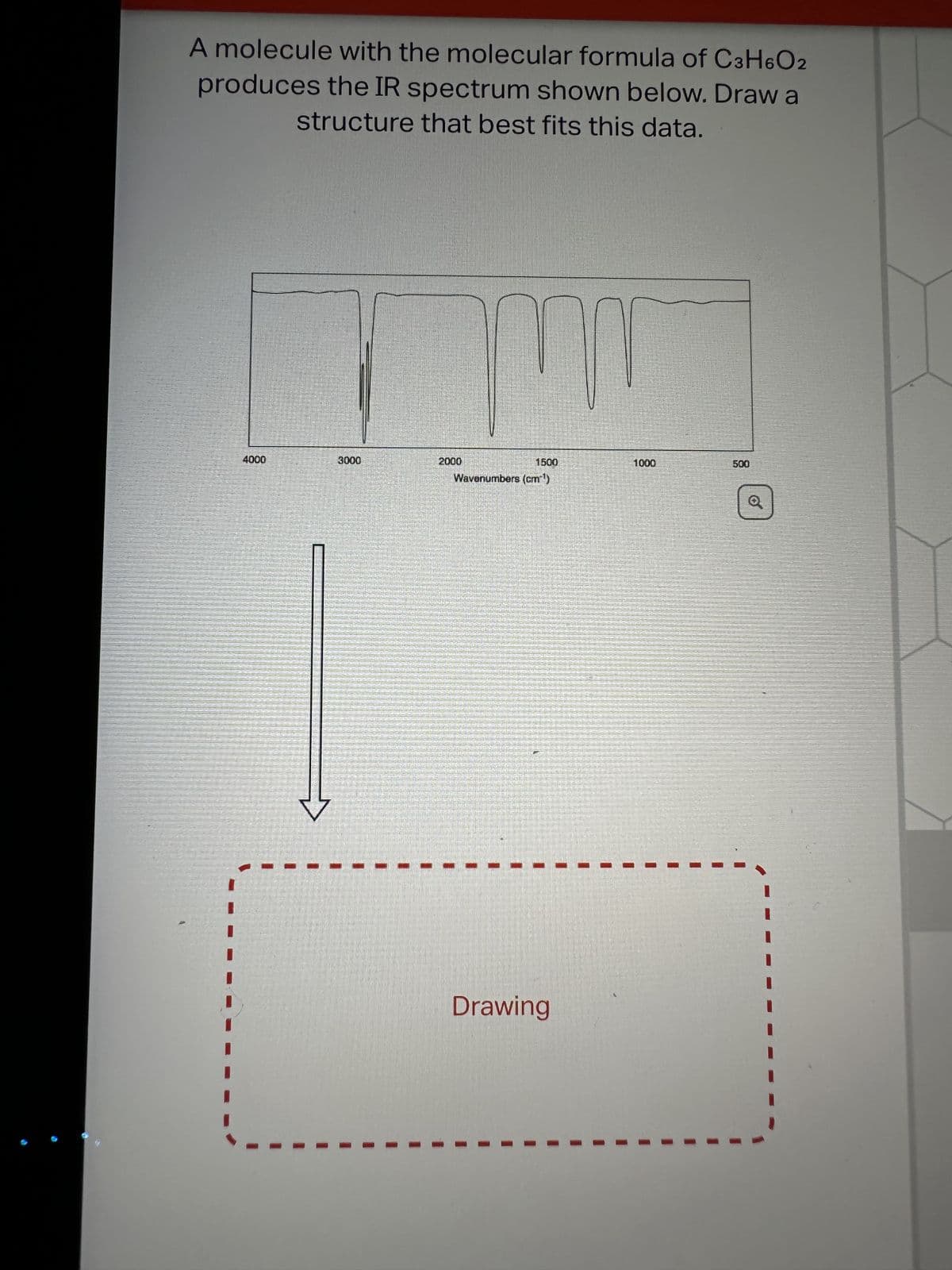 A molecule with the molecular formula of C3H6O2
produces the IR spectrum shown below. Draw a
structure that best fits this data.
4000
30.00
2000
1500
Wavenumbers (cm³³¹)
Drawing
1000