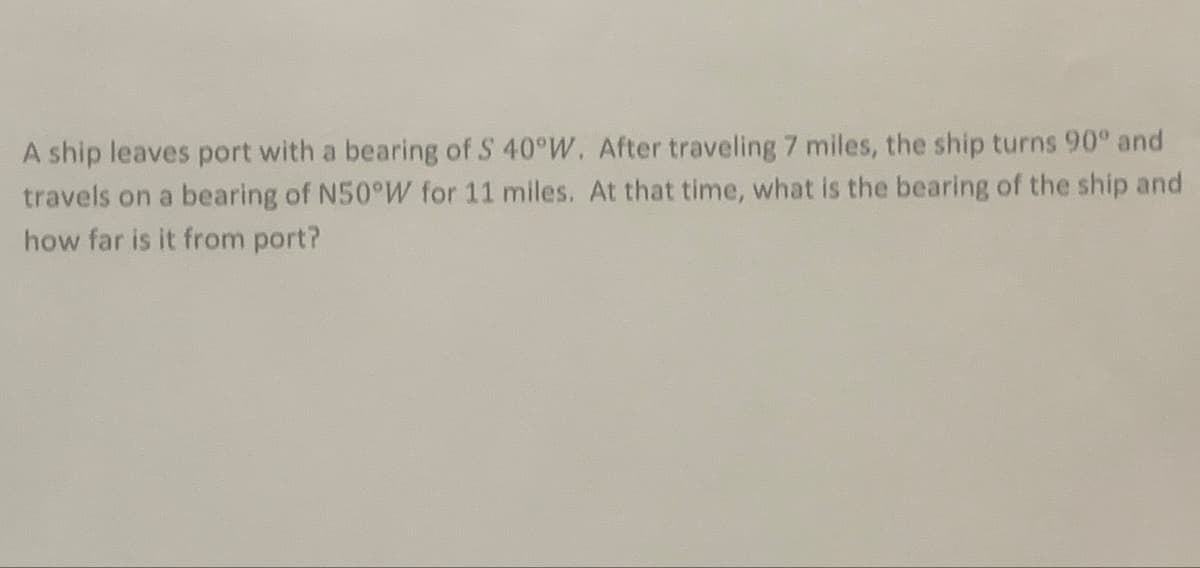 A ship leaves port with a bearing of S 40°W. After traveling 7 miles, the ship turns 90° and
travels on a bearing of N50°W for 11 miles. At that time, what is the bearing of the ship and
how far is it from port?