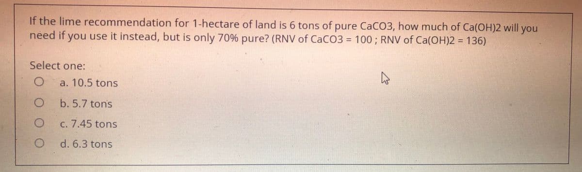 If the lime recommendation for 1-hectare of land is 6 tons of pure CaCO3, how much of Ca(OH)2 will you
need if you use it instead, but is only 70% pure? (RNV of CaCO3 = 100; RNV of Ca(OH)2 = 136)
%3D
Select one:
a. 10.5 tons
b. 5.7 tons
C. 7.45 tons
d. 6.3 tons
