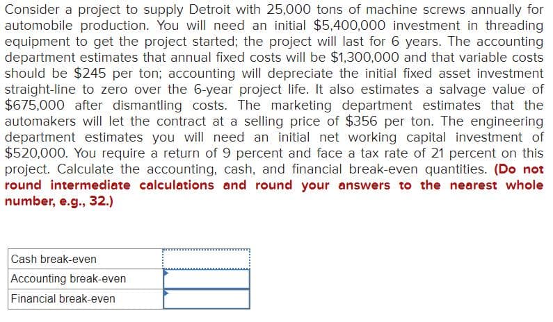 Consider a project to supply Detroit with 25,000 tons of machine screws annually for
automobile production. You will need an initial $5,400,000 investment in threading
equipment to get the project started; the project will last for 6 years. The accounting
department estimates that annual fixed costs will be $1,300,000 and that variable costs
should be $245 per ton; accounting will depreciate the initial fixed asset investment
straight-line to zero over the 6-year project life. It also estimates a salvage value of
$675,000 after dismantling costs. The marketing department estimates that the
automakers will let the contract at a selling price of $356 per ton. The engineering
department estimates you will need an initial net working capital investment of
$520,000. You require a return of 9 percent and face a tax rate of 21 percent on this
project. Calculate the accounting, cash, and financial break-even quantities. (Do not
round intermediate calculations and round your answers to the nearest whole
number, e.g., 32.)
Cash break-even
Accounting break-even
Financial break-even