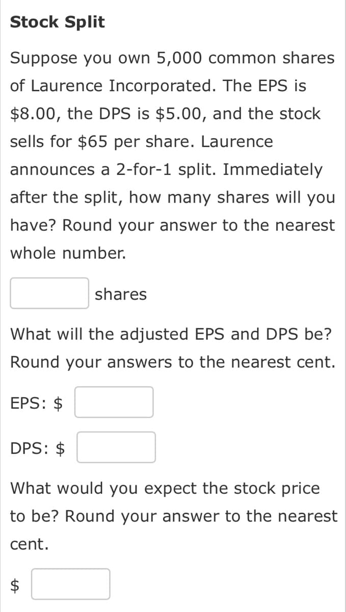 Stock Split
Suppose you own 5,000 common shares
of Laurence Incorporated. The EPS is
$8.00, the DPS is $5.00, and the stock
sells for $65 per share. Laurence
announces a 2-for-1 split. Immediately
after the split, how many shares will you
have? Round your answer to the nearest
whole number.
shares
What will the adjusted EPS and DPS be?
Round your answers to the nearest cent.
EPS: $
DPS: $
What would you expect the stock price
to be? Round your answer to the nearest
cent.
A