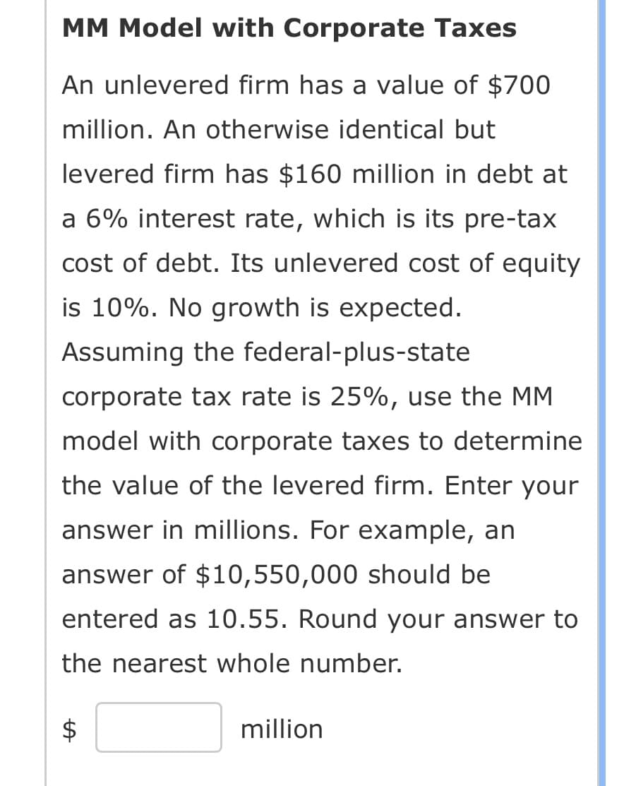 MM Model with Corporate Taxes
An unlevered firm has a value of $700
million. An otherwise identical but
levered firm has $160 million in debt at
a 6% interest rate, which is its pre-tax
cost of debt. Its unlevered cost of equity
is 10%. No growth is expected.
Assuming the federal-plus-state
corporate tax rate is 25%, use the MM
model with corporate taxes to determine
the value of the levered firm. Enter your
answer in millions. For example, an
answer of $10,550,000 should be
entered as 10.55. Round your answer to
the nearest whole number.
LA
million