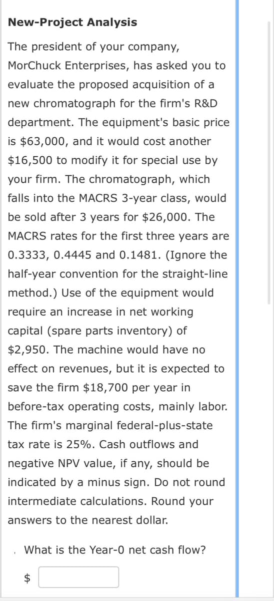 New-Project Analysis
The president of your company,
MorChuck Enterprises, has asked you to
evaluate the proposed acquisition of a
new chromatograph for the firm's R&D
department. The equipment's basic price
is $63,000, and it would cost another
$16,500 to modify it for special use by
your firm. The chromatograph, which
falls into the MACRS 3-year class, would
be sold after 3 years for $26,000. The
MACRS rates for the first three years are
0.3333, 0.4445 and 0.1481. (Ignore the
half-year convention for the straight-line
method.) Use of the equipment would
require an increase in net working
capital (spare parts inventory) of
$2,950. The machine would have no
effect on revenues, but it is expected to
Isave the firm $18,700 per year in
before-tax operating costs, mainly labor.
The firm's marginal federal-plus-state
tax rate is 25%. Cash outflows and
negative NPV value, if any, should be
indicated by a minus sign. Do not round
intermediate calculations. Round your
answers to the nearest dollar.
What is the Year-0 net cash flow?
$