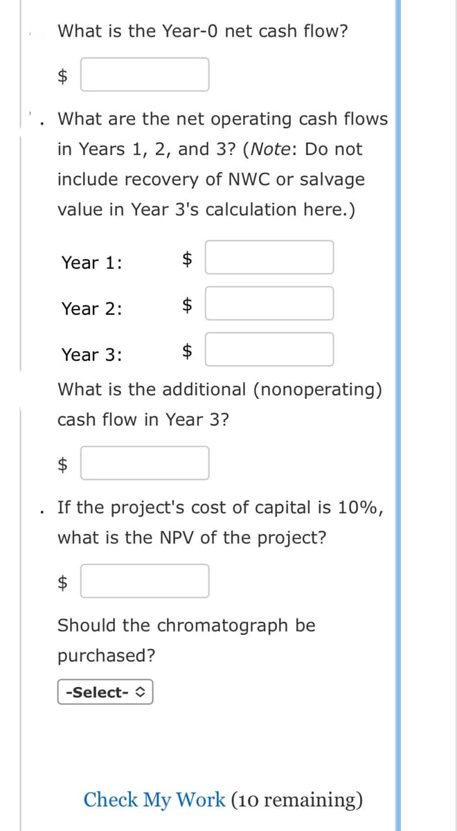 What is the Year-0 net cash flow?
$
What are the net operating cash flows
in Years 1, 2, and 3? (Note: Do not
include recovery of NWC or salvage
value in Year 3's calculation here.)
Year 1:
Year 2:
Year 3:
$
What is the additional (nonoperating)
cash flow in Year 3?
$
If the project's cost of capital is 10%,
what is the NPV of the project?
$
Should the chromatograph be
purchased?
-Select-
Check My Work (10 remaining)