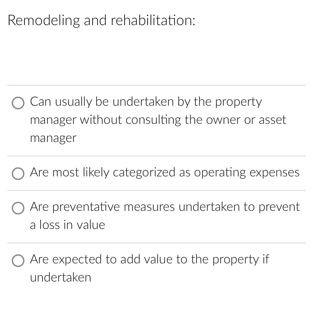 Remodeling and rehabilitation:
Can usually be undertaken by the property
manager without consulting the owner or asset
manager
Are most likely categorized as operating expenses
Are preventative measures undertaken to prevent
a loss in value
Are expected to add value to the property if
undertaken
