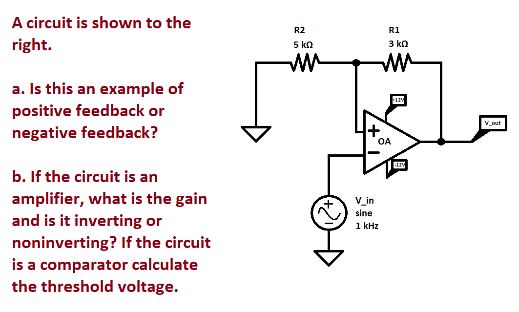A circuit is shown to the
right.
a. Is this an example of
positive feedback or
negative feedback?
b. If the circuit is an
amplifier, what is the gain
and is it inverting or
noninverting? If the circuit
is a comparator calculate
the threshold voltage.
R2
5 ΚΩ
mu
+
R1
3 ΚΩ
ww
OA
V_in
sine
1 kHz
+12V
-12V
V out