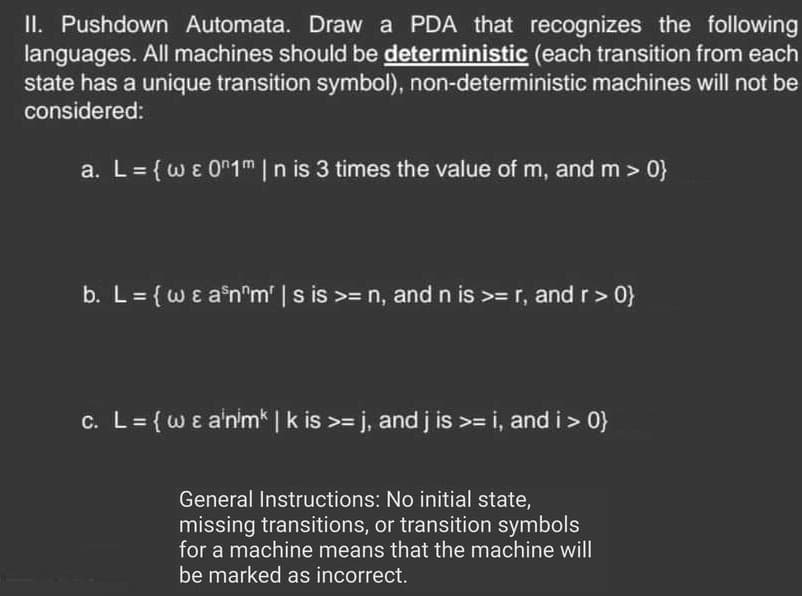 II. Pushdown Automata. Draw a PDA that recognizes the following
languages. All machines should be deterministic (each transition from each
state has a unique transition symbol), non-deterministic machines will not be
considered:
a. L = {w & 01m | n is 3 times the value of m, and m >0}
b. L = {w & a³nºm' | s is >= n, and n is >= r, and r >0}
c. L = {w & animk | k is >= j, and j is >= i, and i >0}
General Instructions: No initial state,
missing transitions, or transition symbols
for a machine means that the machine will
be marked as incorrect.