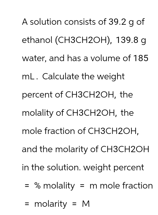 A solution consists of 39.2 g of
ethanol (CH3CH2OH), 139.8 g
water, and has a volume of 185
mL. Calculate the weight
percent of CH3CH2OH, the
molality of CH3CH2OH, the
mole fraction of CH3CH2OH,
and the molarity of CH3CH2OH
in the solution. weight percent
= % molality = m mole fraction
molarity = M
=
||