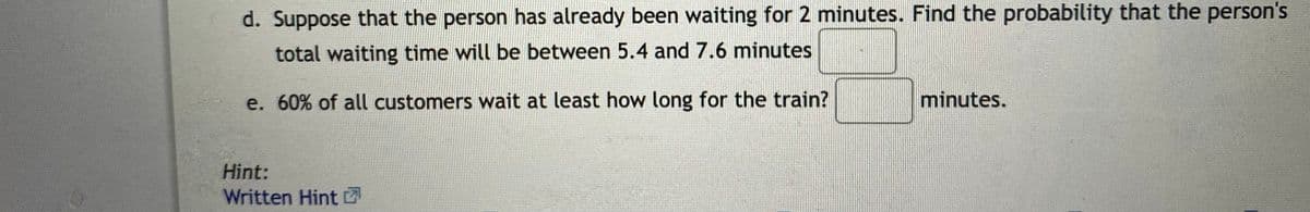 d. Suppose that the person has already been waiting for 2 minutes. Find the probability that the person's
total waiting time will be between 5.4 and 7.6 minutes
e. 60% of all customers wait at least how long for the train?
minutes.
Hint:
Written Hint Z
