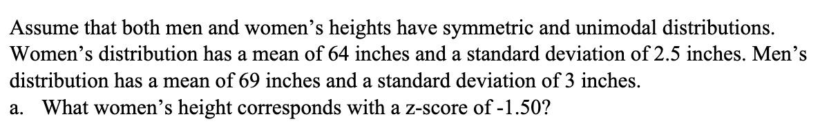 Assume that both men and women's heights have symmetric and unimodal distributions.
Women's distribution has a mean of 64 inches and a standard deviation of 2.5 inches. Men's
distribution has a mean of 69 inches and a standard deviation of 3 inches.
a. What women's height corresponds with a z-score of -1.50?