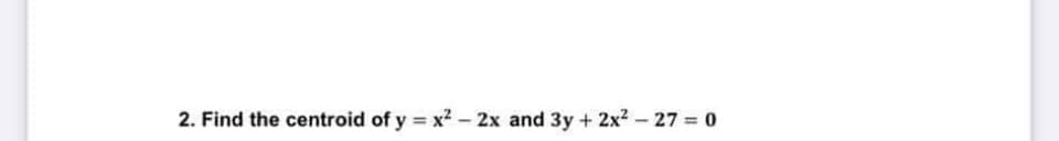 2. Find the centroid of y = x² - 2x and 3y + 2x² - 27 = 0