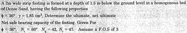 A 2m wide strip footing is formed at a depth of 1.5 m below the ground level in a homogenous bed
of Dense Sand, having the following properties
3 36° y 1.85 tm³, Determine the ultimate, net ultimate
Net safe bearing capacity of the footing. Given For
= 36⁰, N = 60° N 42, N. 47. Assume a F.O.S of 3