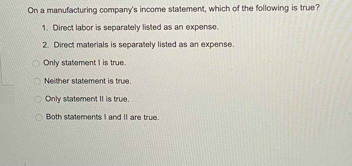 On a manufacturing company's income statement, which of the following is true?
1. Direct labor is separately listed as an expense.
2. Direct materials is separately listed as an expense.
Only statement I is true.
Neither statement is true.
Only statement II is true.
Both statements I and II are true.
O O O O
