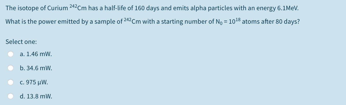 The isotope of Curium 242Cm has a half-life of 160 days and emits alpha particles with an energy 6.1MEV.
What is the power emitted by a sample of 242Cm with a starting number of No = 1018 atoms after 80 days?
Select one:
a. 1.46 mW.
b. 34.6 mW.
c. 975 μΝ.
d. 13.8 mW.
