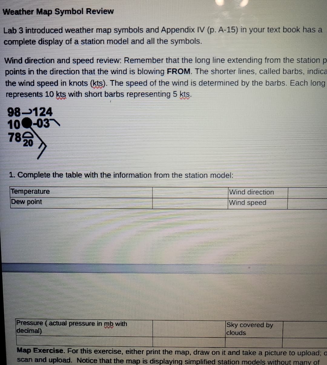 Weather Map Symbol Review
Lab 3 introduced weather map symbols and Appendix IV (p. A-15) in your text book has a
complete display of a station model and all the symbols.
Wind direction and speed review: Remember that the long line extending from the station p
points in the direction that the wind is blowing FROM. The shorter lines, called barbs, indica
the wind speed in knots (kts). The speed of the wind is determined by the barbs. Each long
represents 10 kts with short barbs representing 5 kts.
98-124
100-03
782
W
1. Complete the table with the information from the station model:
Temperature
Dew point
Pressure (actual pressure in mb with
decimal)
Wind direction
Wind speed
Sky covered by
clouds
Map Exercise. For this exercise, either print the map, draw on it and take a picture to upload; o
scan and upload. Notice that the map is displaying simplified station models without many of