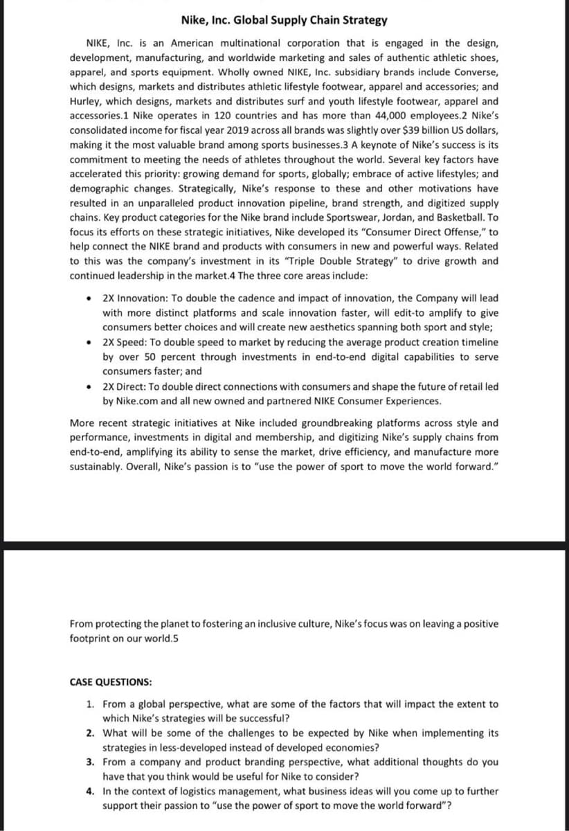 Nike, Inc. Global Supply Chain Strategy
NIKE, Inc. is an American multinational corporation that is engaged in the design,
development, manufacturing, and worldwide marketing and sales of authentic athletic shoes,
apparel, and sports equipment. Wholly owned NIKE, Inc. subsidiary brands include Converse,
which designs, markets and distributes athletic lifestyle footwear, apparel and accessories; and
Hurley, which designs, markets and distributes surf and youth lifestyle footwear, apparel and
accessories.1 Nike operates in 120 countries and has more than 44,000 employees.2 Nike's
consolidated income for fiscal year 2019 across all brands was slightly over $39 billion US dollars,
making it the most valuable brand among sports businesses.3 A keynote of Nike's success is its
commitment to meeting the needs of athletes throughout the world. Several key factors have
accelerated this priority: growing demand for sports, globally; embrace of active lifestyles; and
demographic changes. Strategically, Nike's response to these and other motivations have
resulted in an unparalleled product innovation pipeline, brand strength, and digitized supply
chains. Key product categories for the Nike brand include Sportswear, Jordan, and Basketball. To
focus its efforts on these strategic initiatives, Nike developed its "Consumer Direct Offense," to
help connect the NIKE brand and products with consumers in new and powerful ways. Related
to this was the company's investment in its "Triple Double Strategy" to drive growth and
continued leadership in the market.4 The three core areas include:
2X Innovation: To double the cadence and impact of innovation, the Company will lead
with more distinct platforms and scale innovation faster, will edit-to amplify to give
consumers better choices and will create new aesthetics spanning both sport and style;
2X Speed: To double speed to market by reducing the average product creation timeline
by over 50 percent through investments in end-to-end digital capabilities to serve
consumers faster; and
2X Direct: To double direct connections with consumers and shape the future of retail led
by Nike.com and all new owned and partnered NIKE Consumer Experiences.
More recent strategic initiatives at Nike included groundbreaking platforms across style and
performance, investments in digital and membership, and digitizing Nike's supply chains from
end-to-end, amplifying its ability to sense the market, drive efficiency, and manufacture more
sustainably. Overall, Nike's passion is to "use the power of sport to move the world forward."
From protecting the planet to fostering an inclusive culture, Nike's focus was on leaving a positive
footprint on our world.5
CASE QUESTIONS:
1. From a global perspective, what are some of the factors that will impact the extent to
which Nike's strategies will be successful?
2. What will be some of the challenges to be expected by Nike when implementing its
strategies in less-developed instead of developed economies?
3. From a company and product branding perspective, what additional thoughts do you
have that you think would be useful for Nike to consider?
4. In the context of logistics management, what business ideas will you come up to further
support their passion to "use the power of sport to move the world forward"?
